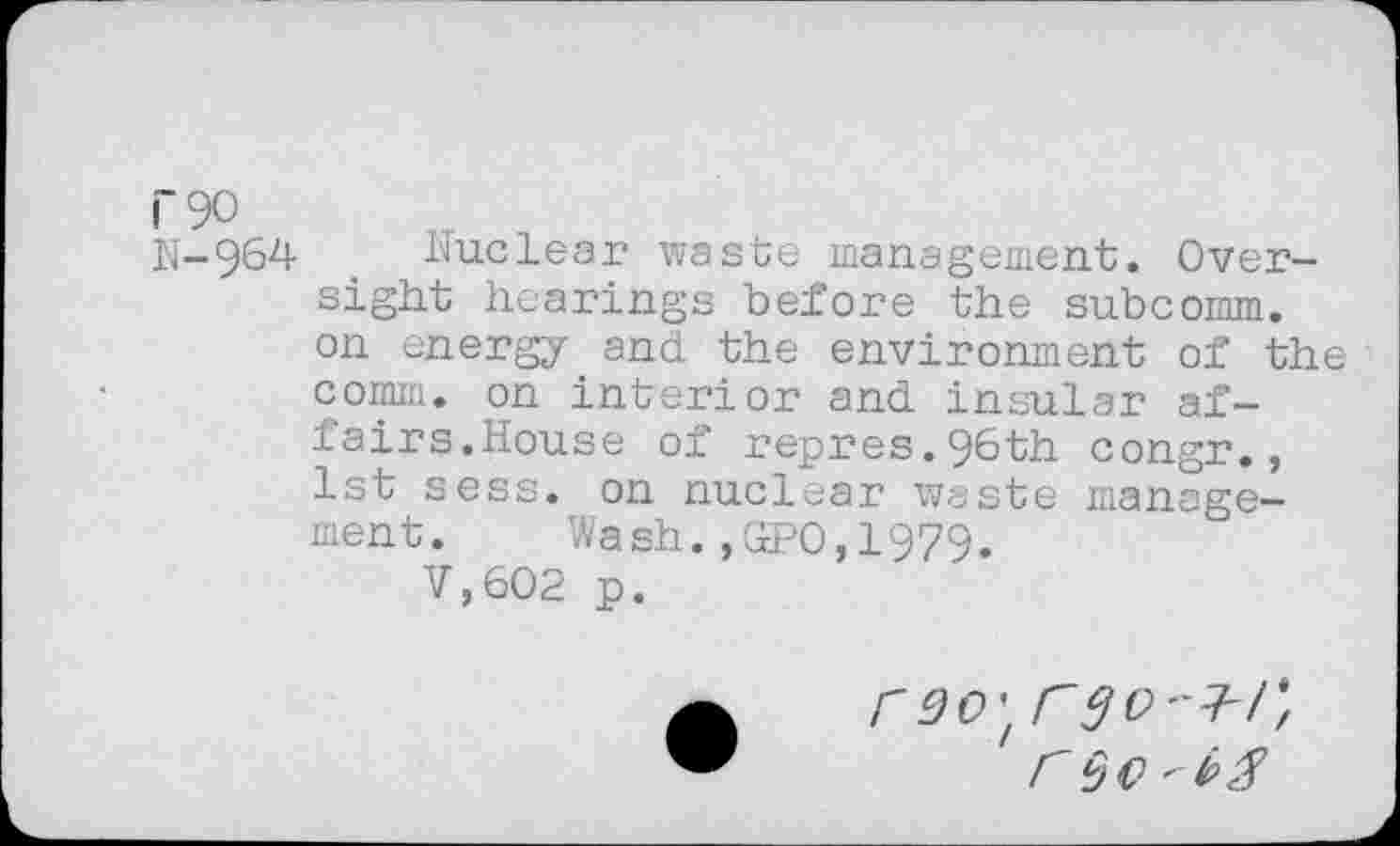 ﻿N-964 Nuclear waste management. Oversight hearings before the subcomm, on energy and the environment of the comm, on interior and insular affairs.House of repres.96th congr., 1st sess. on nuclear waste management. Wash.,GPO,1979.
V,602 p.